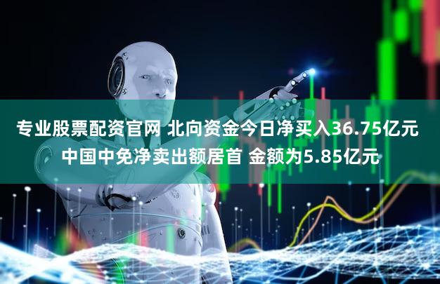 专业股票配资官网 北向资金今日净买入36.75亿元 中国中免净卖出额居首 金额为5.85亿元