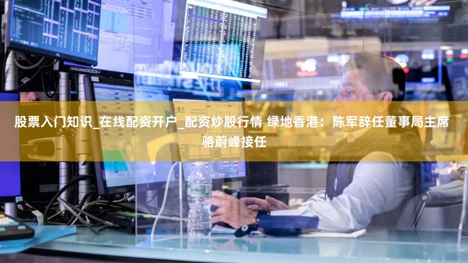 股票入门知识_在线配资开户_配资炒股行情 绿地香港：陈军辞任董事局主席 骆蔚峰接任