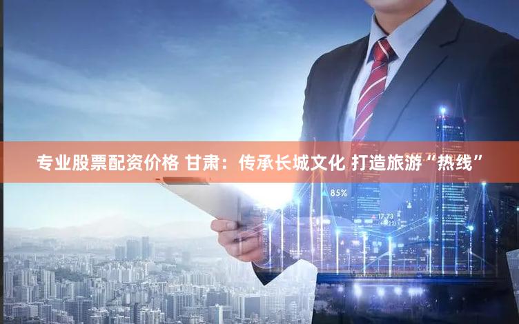 专业股票配资价格 甘肃：传承长城文化 打造旅游“热线”