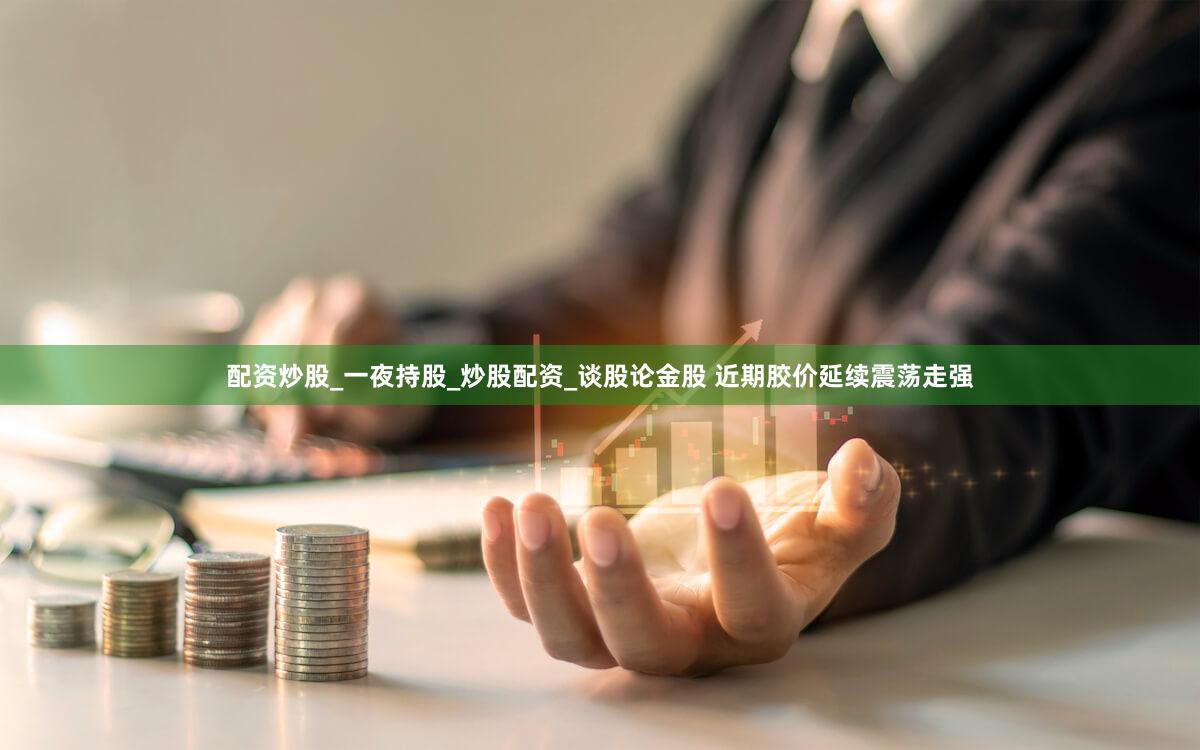 配资炒股_一夜持股_炒股配资_谈股论金股 近期胶价延续震荡走强