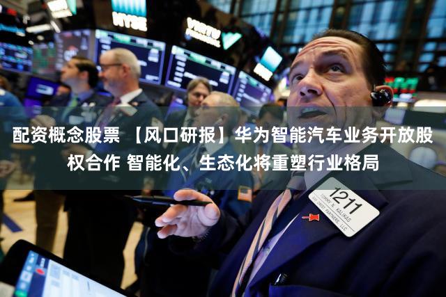 配资概念股票 【风口研报】华为智能汽车业务开放股权合作 智能化、生态化将重塑行业格局