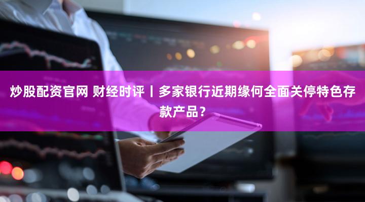 炒股配资官网 财经时评丨多家银行近期缘何全面关停特色存款产品？