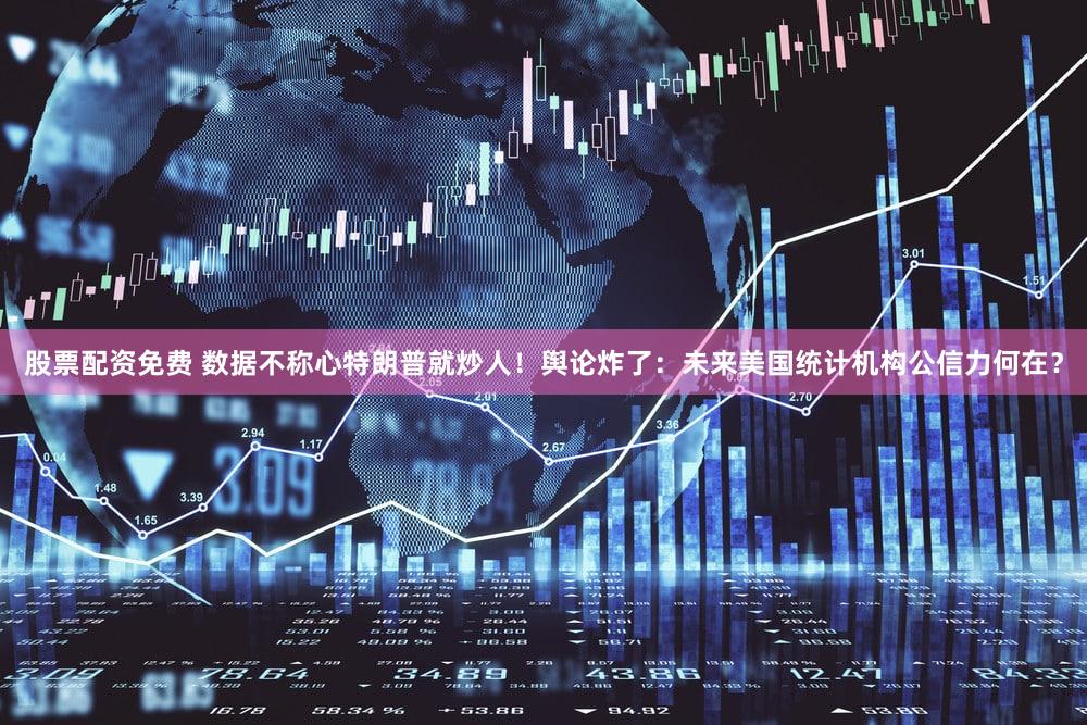 股票配资免费 数据不称心特朗普就炒人！舆论炸了：未来美国统计机构公信力何在？