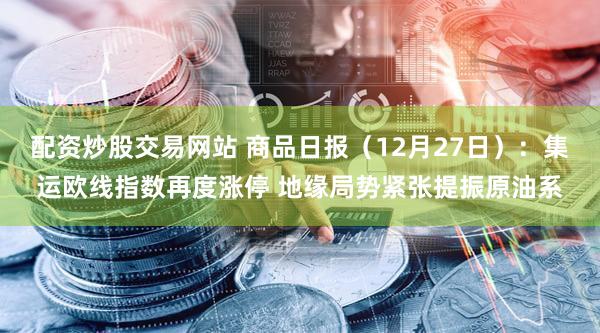 配资炒股交易网站 商品日报（12月27日）：集运欧线指数再度涨停 地缘局势紧张提振原油系