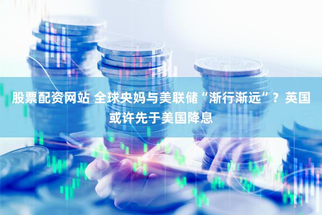股票配资网站 全球央妈与美联储“渐行渐远”？英国或许先于美国降息