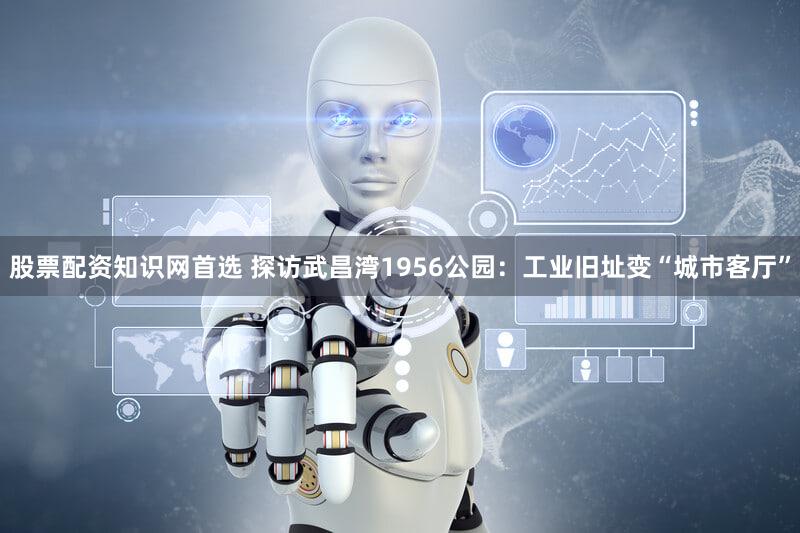股票配资知识网首选 探访武昌湾1956公园：工业旧址变“城市客厅”