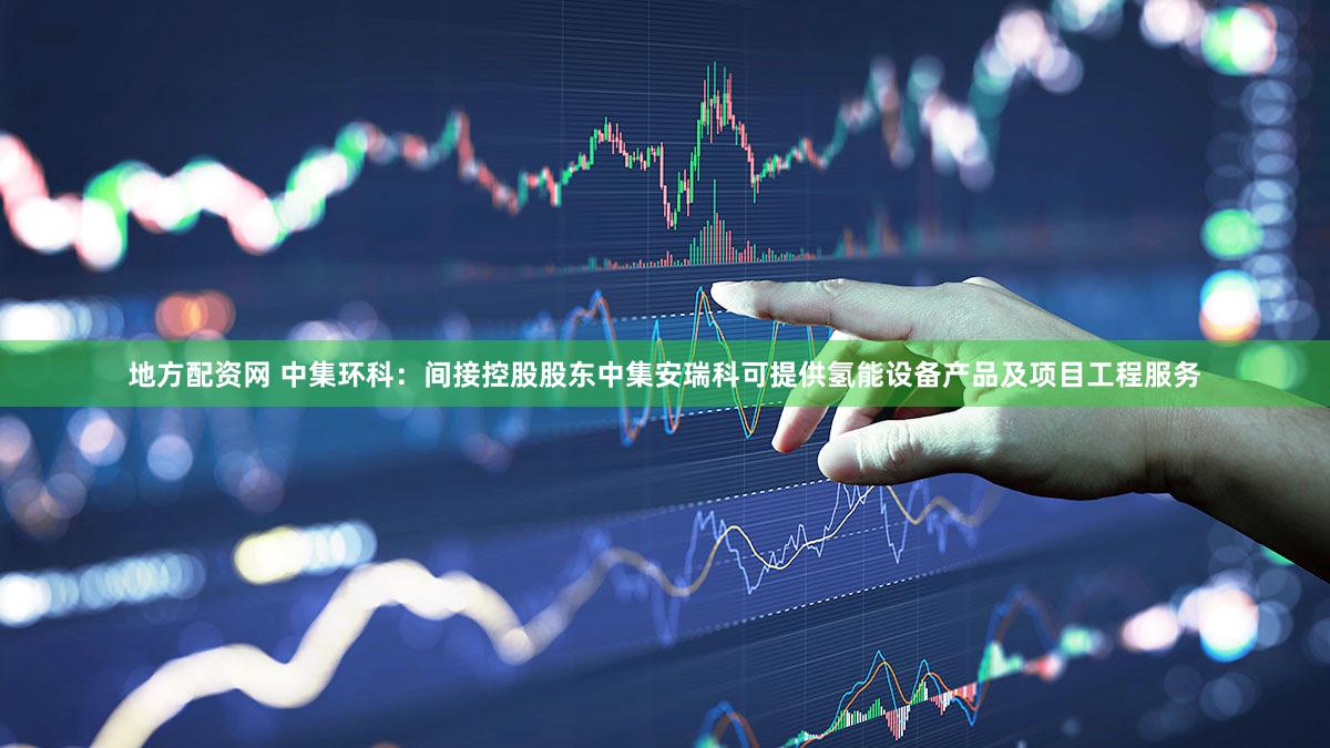地方配资网 中集环科：间接控股股东中集安瑞科可提供氢能设备产品及项目工程服务