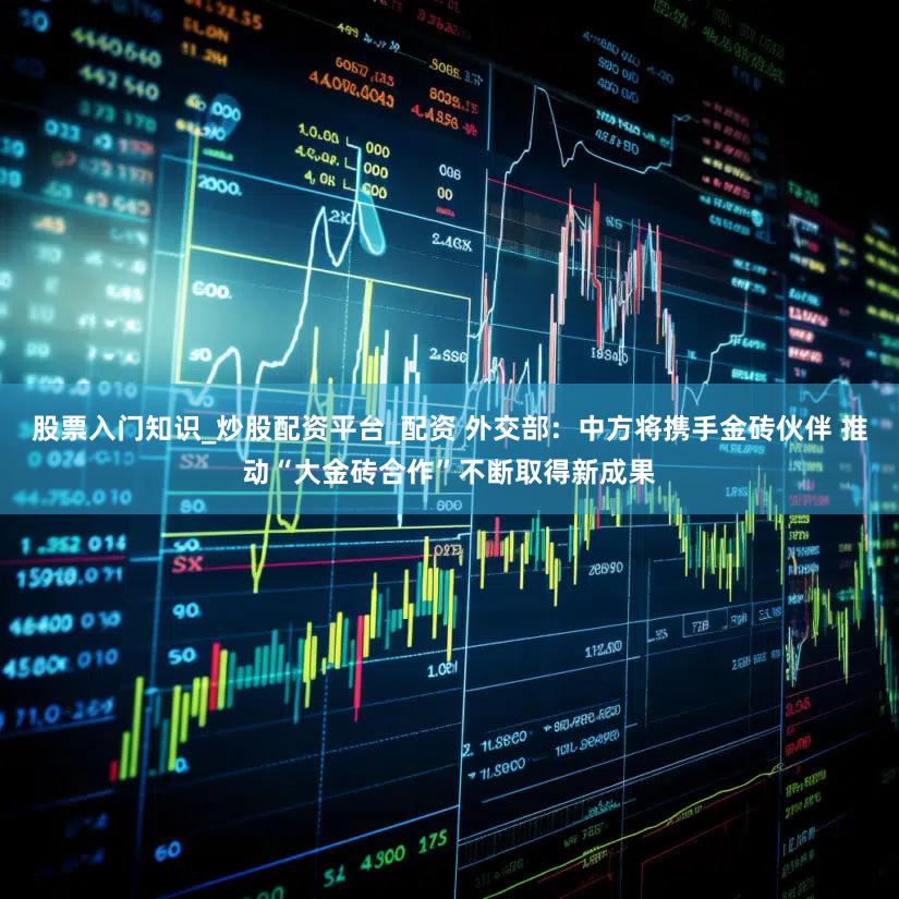 股票入门知识_炒股配资平台_配资 外交部：中方将携手金砖伙伴 推动“大金砖合作”不断取得新成果