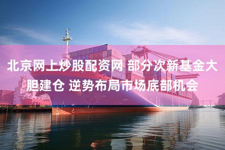北京网上炒股配资网 部分次新基金大胆建仓 逆势布局市场底部机会