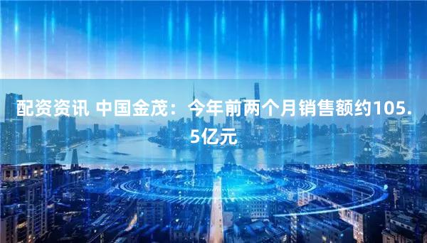 配资资讯 中国金茂：今年前两个月销售额约105.5亿元