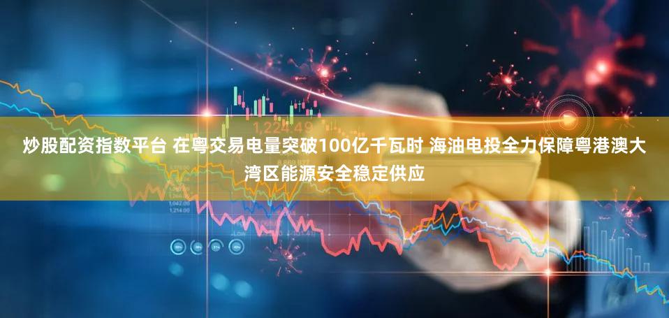 炒股配资指数平台 在粤交易电量突破100亿千瓦时 海油电投全力保障粤港澳大湾区能源安全稳定供应
