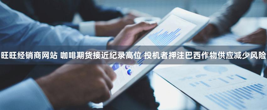 旺旺经销商网站 咖啡期货接近纪录高位 投机者押注巴西作物供应减少风险