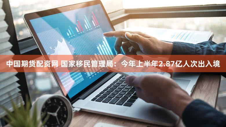 中国期货配资网 国家移民管理局：今年上半年2.87亿人次出入境