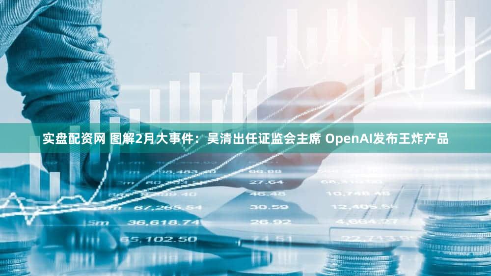 实盘配资网 图解2月大事件：吴清出任证监会主席 OpenAI发布王炸产品