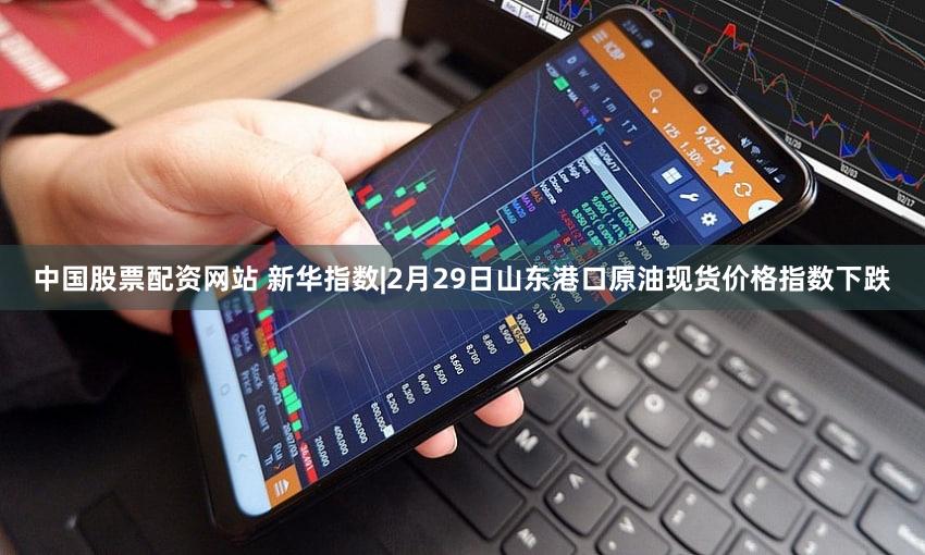 中国股票配资网站 新华指数|2月29日山东港口原油现货价格指数下跌