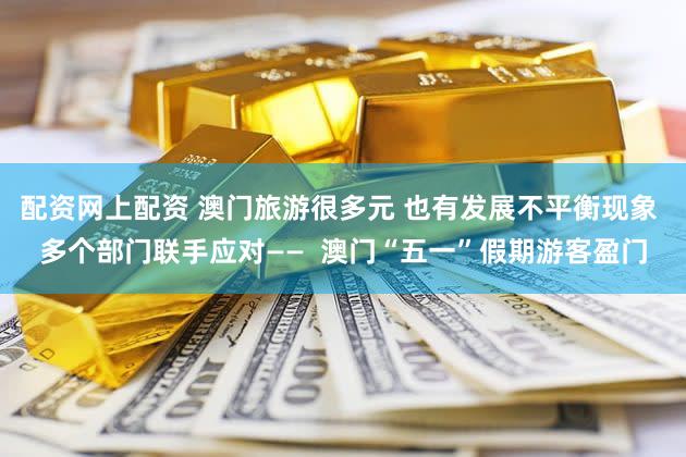 配资网上配资 澳门旅游很多元 也有发展不平衡现象 多个部门联手应对——  澳门“五一”假期游客盈门