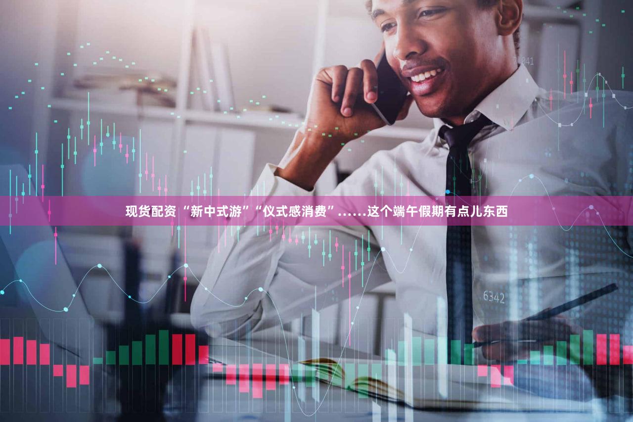 现货配资 “新中式游”“仪式感消费”……这个端午假期有点儿东西