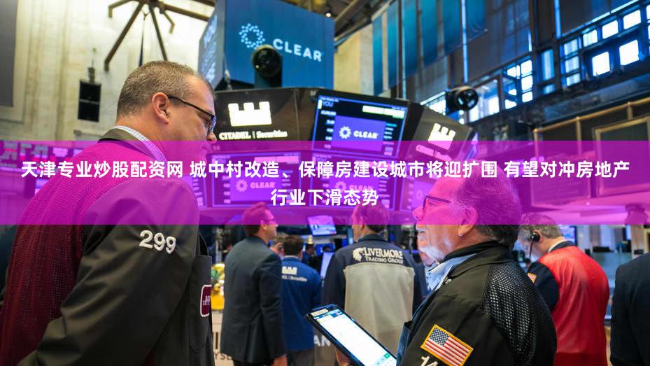 天津专业炒股配资网 城中村改造、保障房建设城市将迎扩围 有望对冲房地产行业下滑态势