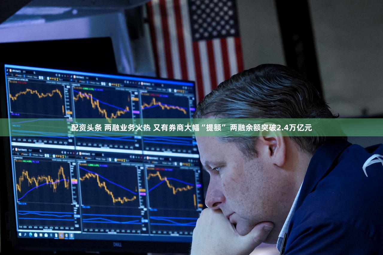 配资头条 两融业务火热 又有券商大幅“提额” 两融余额突破2.4万亿元