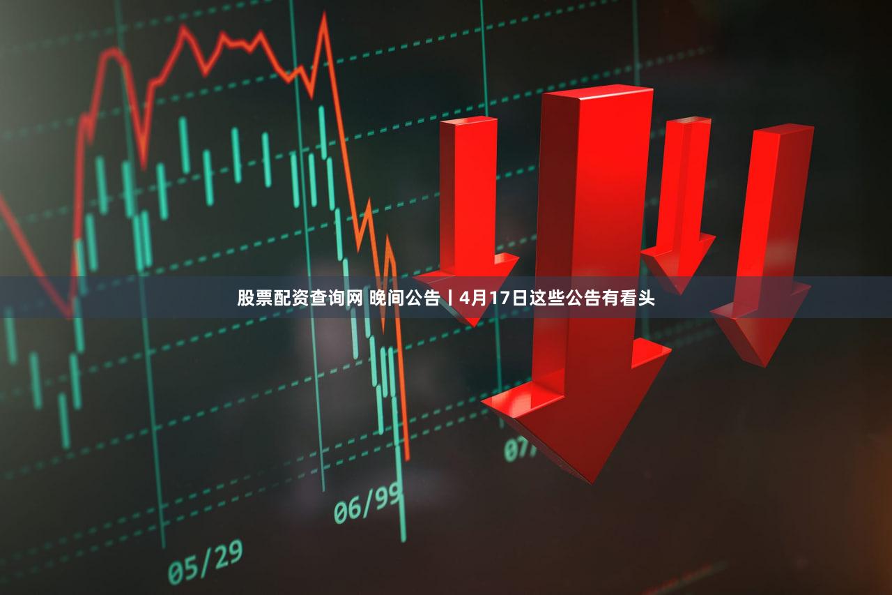 股票配资查询网 晚间公告丨4月17日这些公告有看头