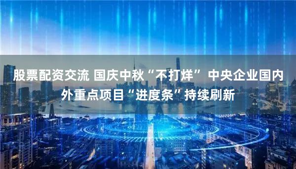 股票配资交流 国庆中秋“不打烊” 中央企业国内外重点项目“进度条”持续刷新