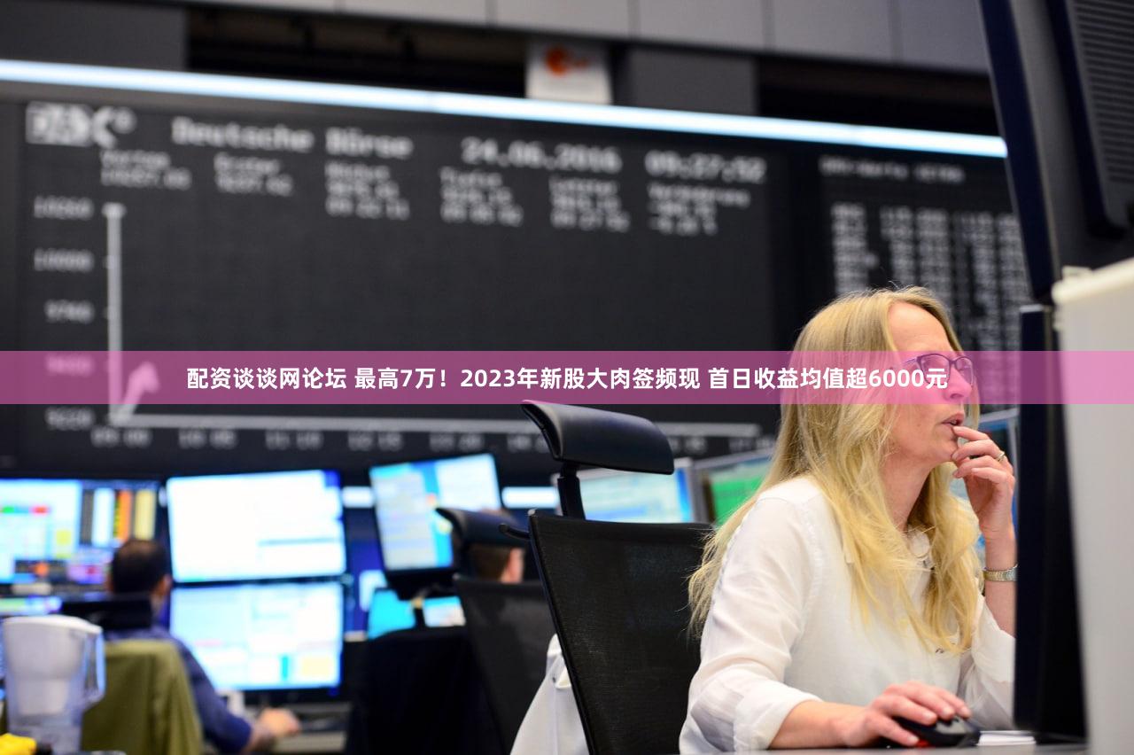 配资谈谈网论坛 最高7万!2023年新股大肉签频现 首日收益均值超6000元