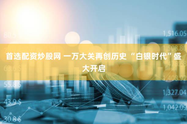 首选配资炒股网 一万大关再创历史 “白银时代”盛大开启