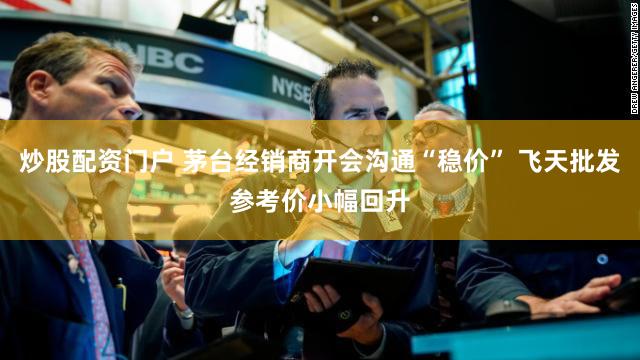 炒股配资门户 茅台经销商开会沟通“稳价” 飞天批发参考价小幅回升