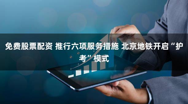 免费股票配资 推行六项服务措施 北京地铁开启“护考”模式