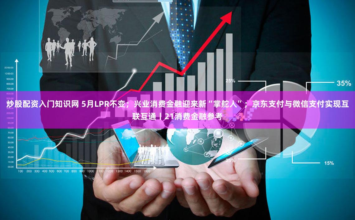 炒股配资入门知识网 5月LPR不变;兴业消费金融迎来新“掌舵人”;京东支付与微信支付实现互联互通丨21消费金融参考