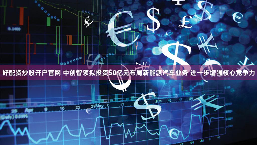 好配资炒股开户官网 中创智领拟投资50亿元布局新能源汽车业务 进一步增强核心竞争力