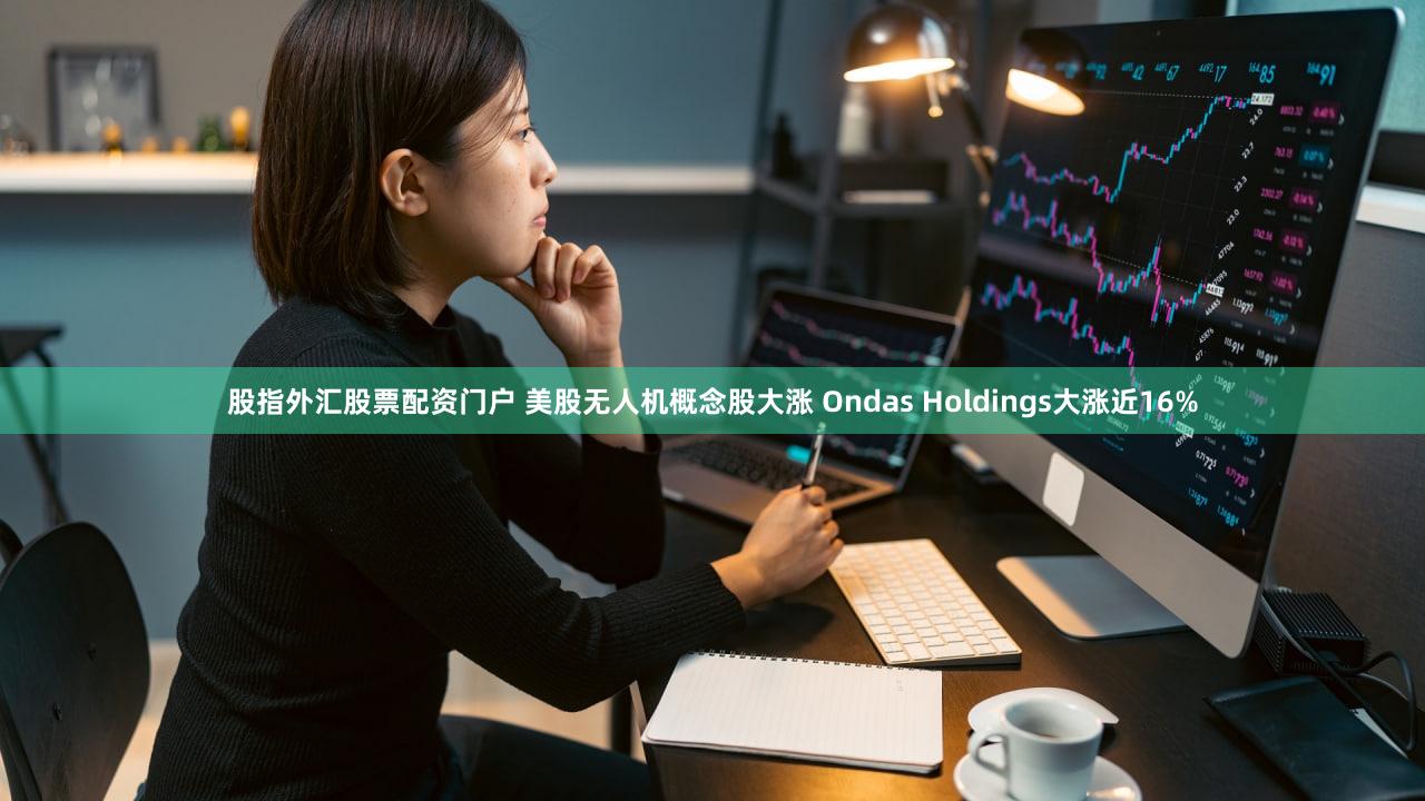股指外汇股票配资门户 美股无人机概念股大涨 Ondas Holdings大涨近16%