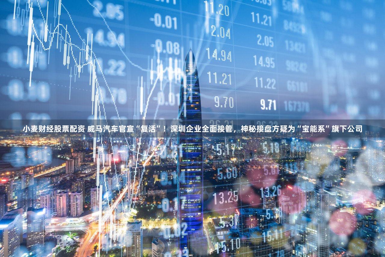 小麦财经股票配资 威马汽车官宣“复活”！深圳企业全面接管，神秘接盘方疑为“宝能系”旗下公司