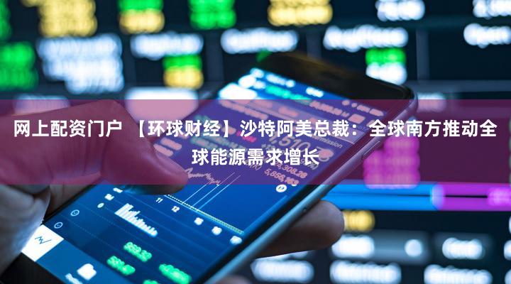 网上配资门户 【环球财经】沙特阿美总裁：全球南方推动全球能源需求增长