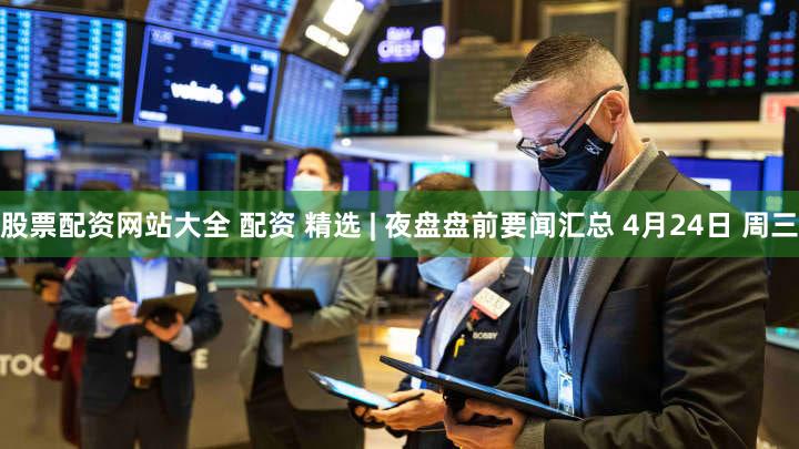 股票配资网站大全 配资 精选 | 夜盘盘前要闻汇总 4月24日 周三