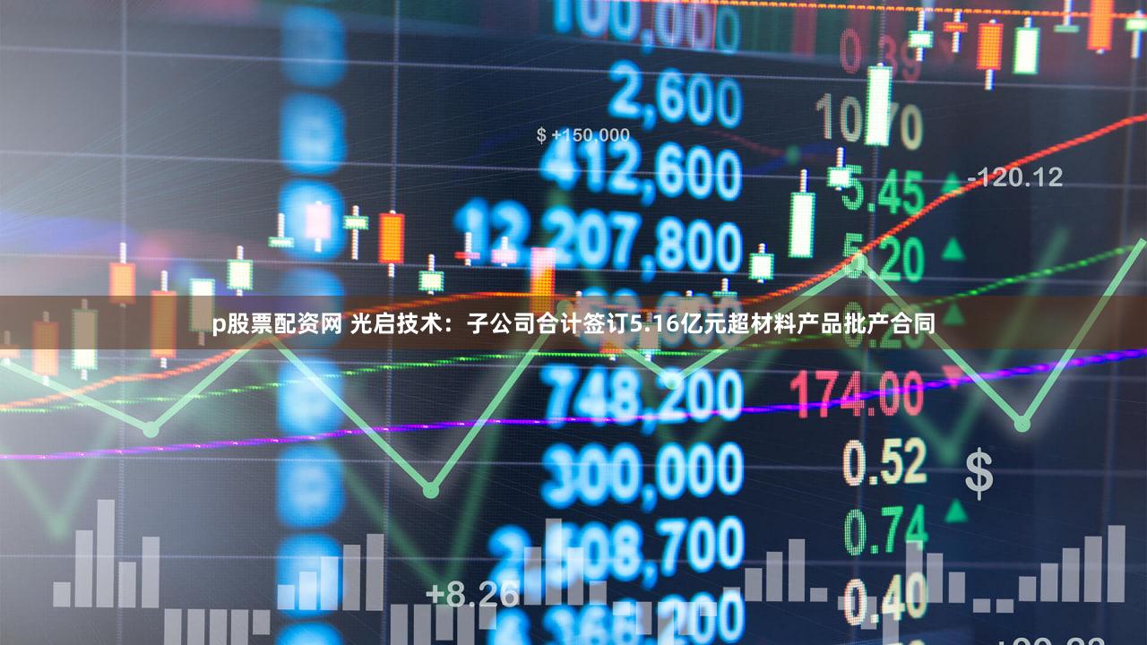 p股票配资网 光启技术：子公司合计签订5.16亿元超材料产品批产合同