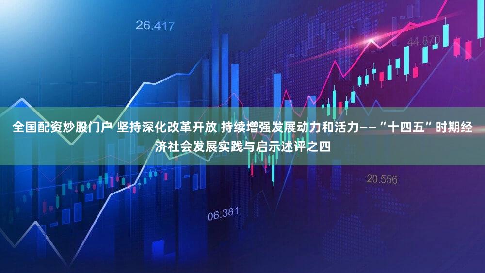全国配资炒股门户 坚持深化改革开放 持续增强发展动力和活力——“十四五”时期经济社会发展实践与启示述评之四