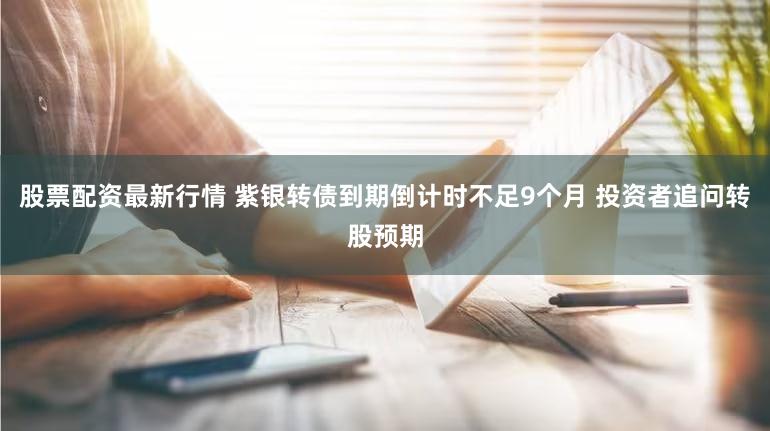 股票配资最新行情 紫银转债到期倒计时不足9个月 投资者追问转股预期