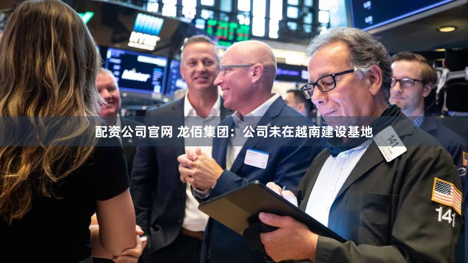 配资公司官网 龙佰集团：公司未在越南建设基地