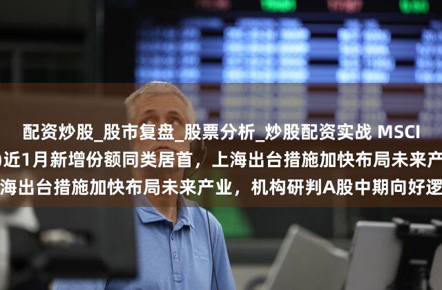 配资炒股_股市复盘_股票分析_炒股配资实战 MSCIA股ETF易方达(512090)近1月新增份额同类居首，上海出台措施加快布局未来产业，机构研判A股中期向好逻辑未变