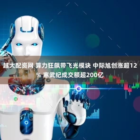 越大配资网 算力狂飙带飞光模块 中际旭创涨超12% 寒武纪成交额超200亿