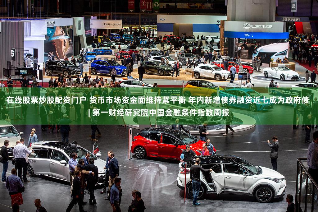 在线股票炒股配资门户 货币市场资金面维持紧平衡 年内新增债券融资近七成为政府债 | 第一财经研究院中国金融条件指数周报