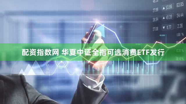 配资指数网 华夏中证全指可选消费ETF发行