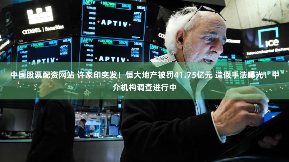 中国股票配资网站 许家印突发！恒大地产被罚41.75亿元 造假手法曝光！中介机构调查进行中