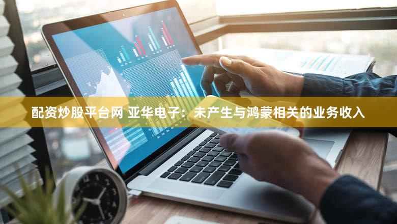 配资炒股平台网 亚华电子：未产生与鸿蒙相关的业务收入