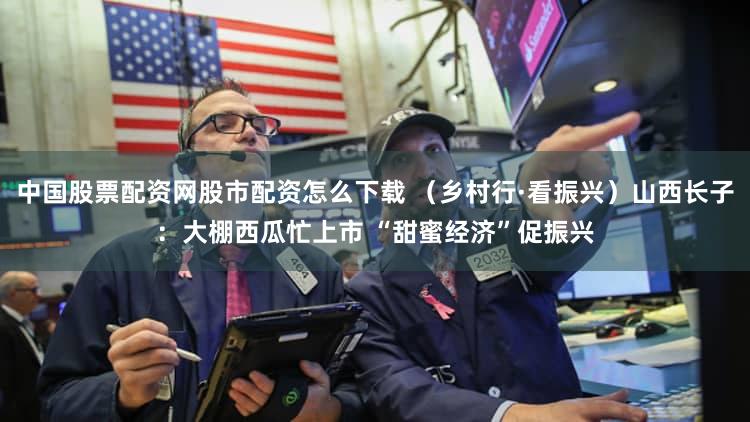 中国股票配资网股市配资怎么下载 （乡村行·看振兴）山西长子：大棚西瓜忙上市 “甜蜜经济”促振兴