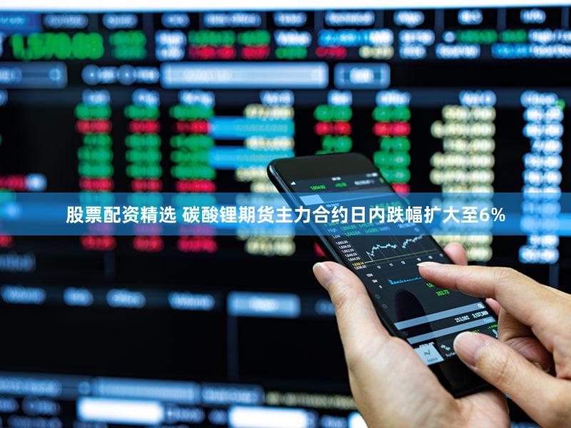 股票配资精选 碳酸锂期货主力合约日内跌幅扩大至6%