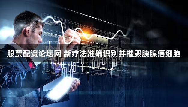 股票配资论坛网 新疗法准确识别并摧毁胰腺癌细胞