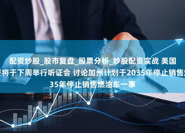 配资炒股_股市复盘_股票分析_炒股配资实战 美国环境保护署将于下周举行听证会 讨论加州计划于2035年停止销售燃油车一事