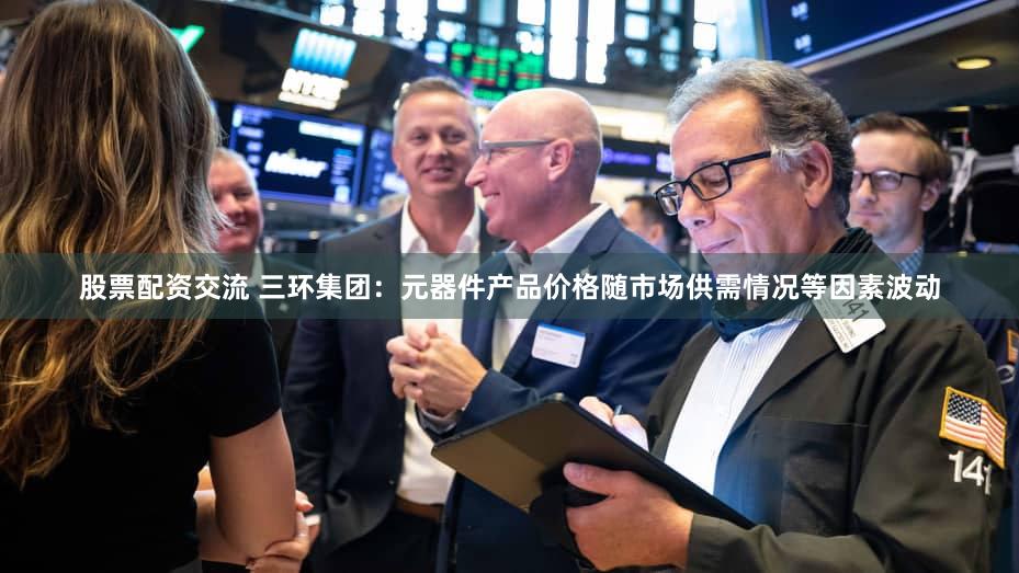 股票配资交流 三环集团：元器件产品价格随市场供需情况等因素波动